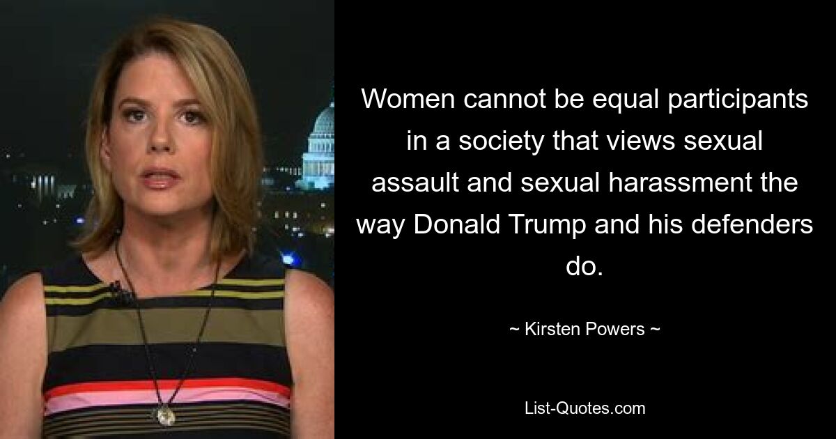 Women cannot be equal participants in a society that views sexual assault and sexual harassment the way Donald Trump and his defenders do. — © Kirsten Powers