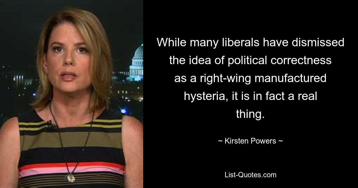 While many liberals have dismissed the idea of political correctness as a right-wing manufactured hysteria, it is in fact a real thing. — © Kirsten Powers