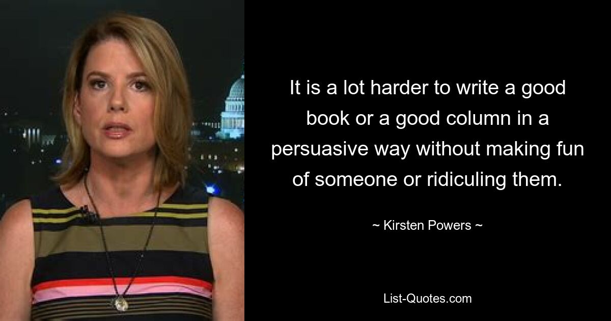 It is a lot harder to write a good book or a good column in a persuasive way without making fun of someone or ridiculing them. — © Kirsten Powers