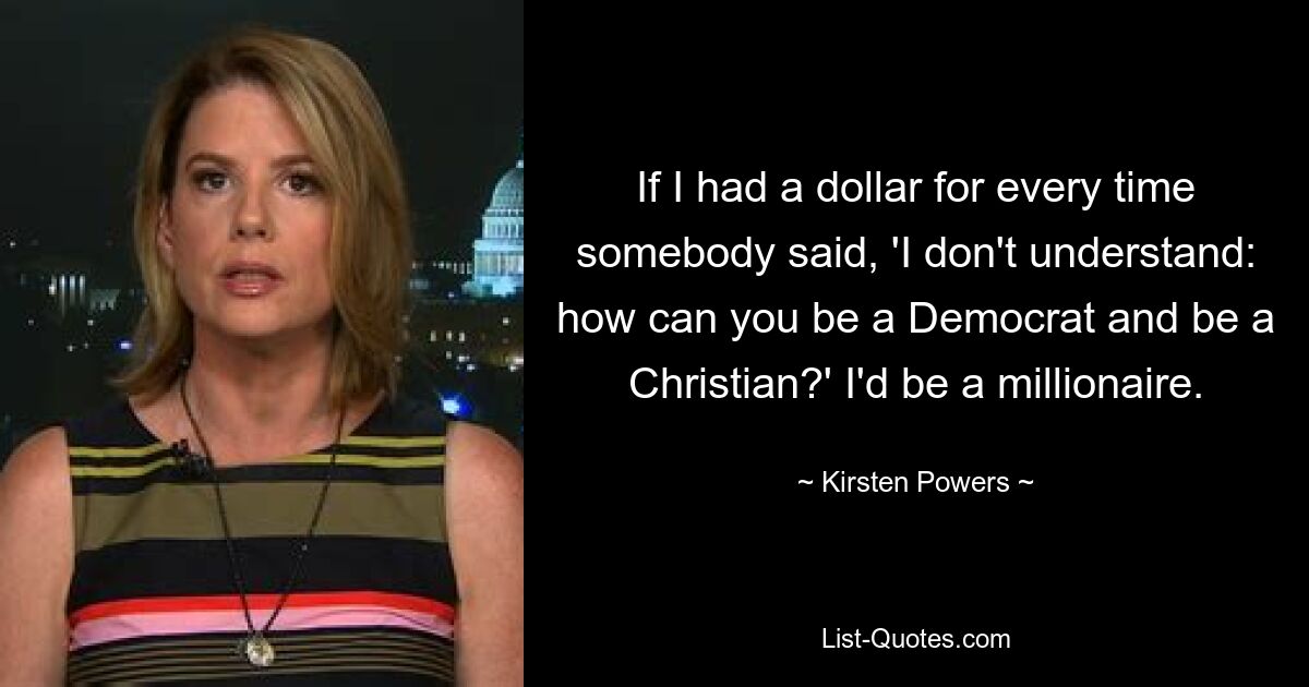 If I had a dollar for every time somebody said, 'I don't understand: how can you be a Democrat and be a Christian?' I'd be a millionaire. — © Kirsten Powers