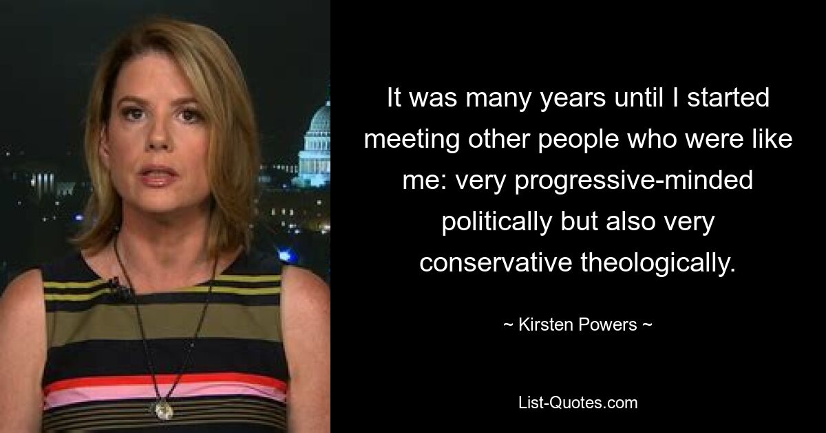 It was many years until I started meeting other people who were like me: very progressive-minded politically but also very conservative theologically. — © Kirsten Powers