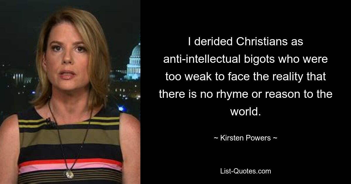 I derided Christians as anti-intellectual bigots who were too weak to face the reality that there is no rhyme or reason to the world. — © Kirsten Powers