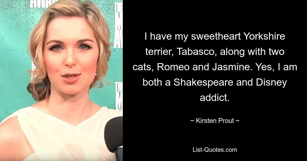 I have my sweetheart Yorkshire terrier, Tabasco, along with two cats, Romeo and Jasmine. Yes, I am both a Shakespeare and Disney addict. — © Kirsten Prout