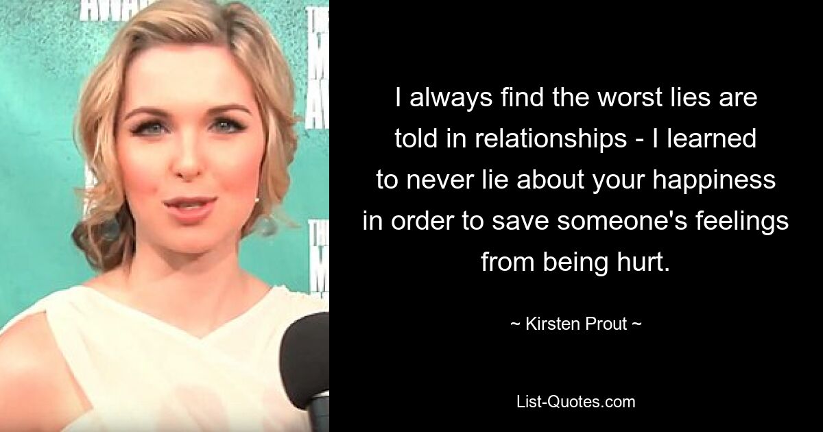 I always find the worst lies are told in relationships - I learned to never lie about your happiness in order to save someone's feelings from being hurt. — © Kirsten Prout