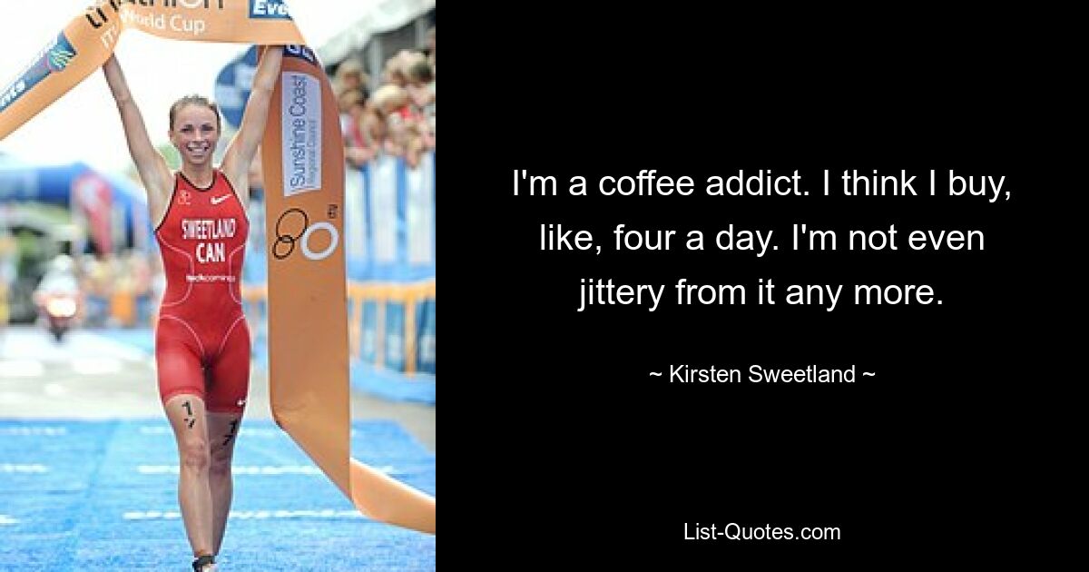 I'm a coffee addict. I think I buy, like, four a day. I'm not even jittery from it any more. — © Kirsten Sweetland