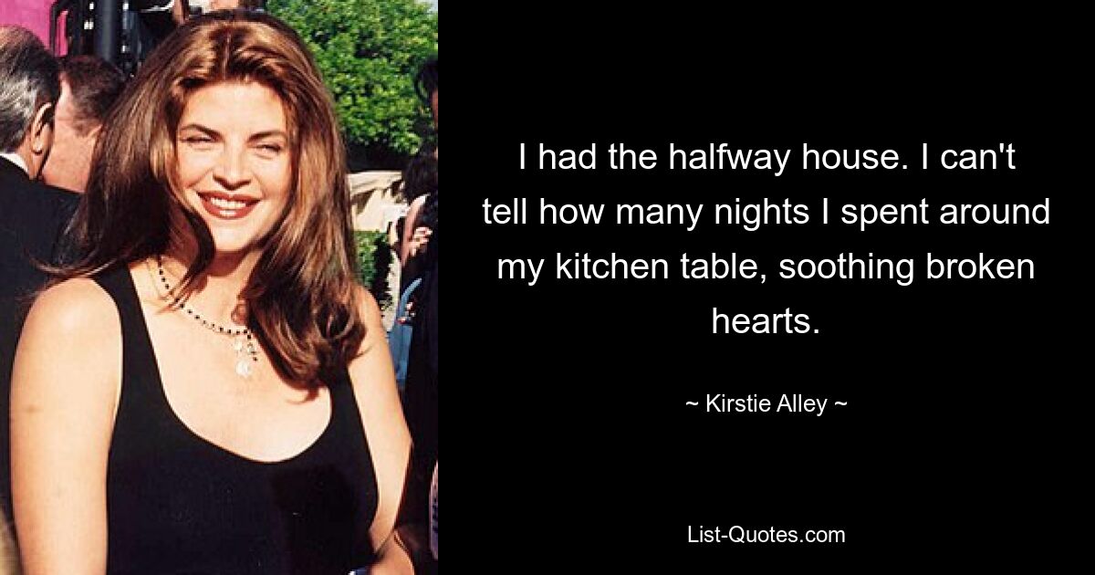 I had the halfway house. I can't tell how many nights I spent around my kitchen table, soothing broken hearts. — © Kirstie Alley