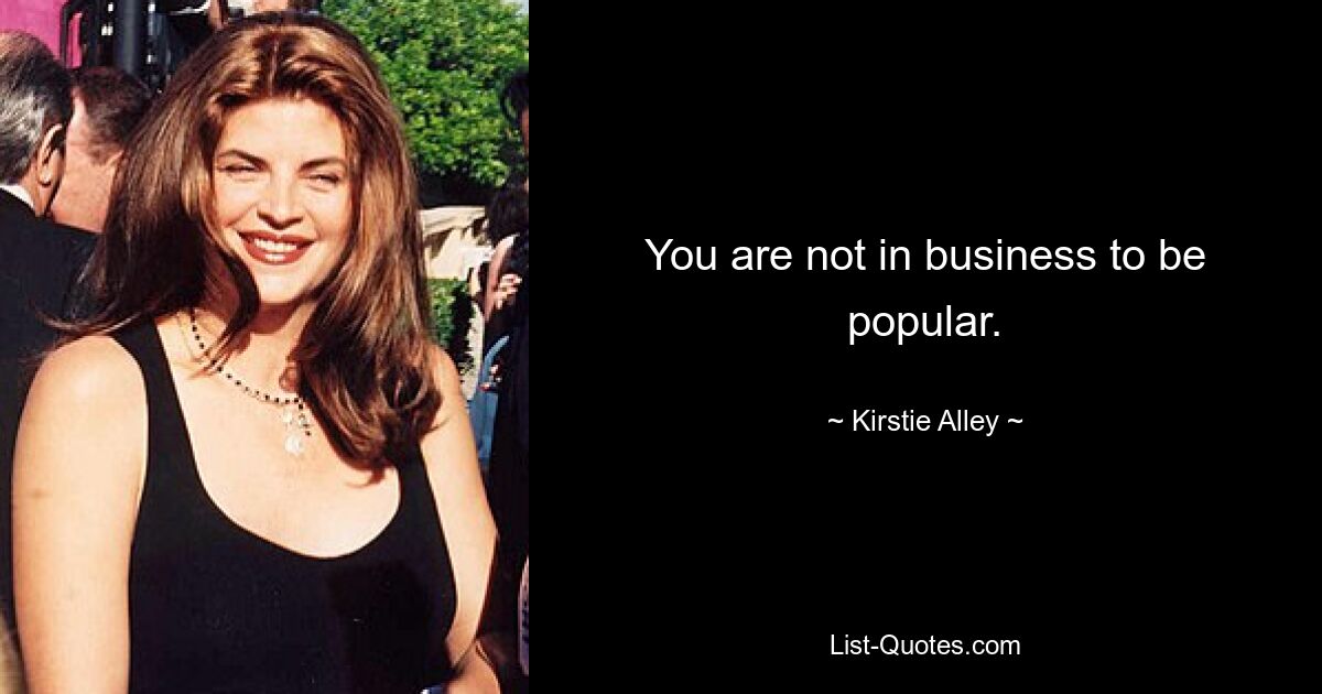 You are not in business to be popular. — © Kirstie Alley