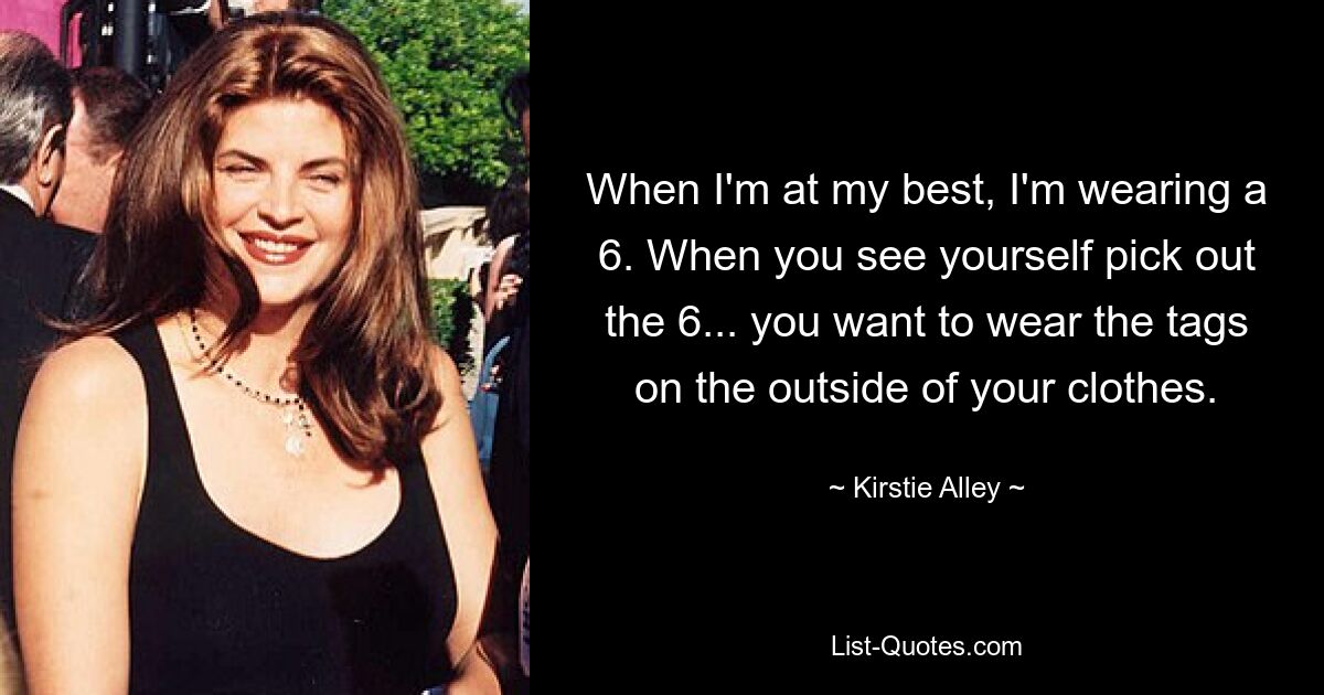 When I'm at my best, I'm wearing a 6. When you see yourself pick out the 6... you want to wear the tags on the outside of your clothes. — © Kirstie Alley