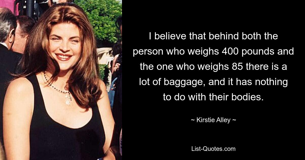 I believe that behind both the person who weighs 400 pounds and the one who weighs 85 there is a lot of baggage, and it has nothing to do with their bodies. — © Kirstie Alley