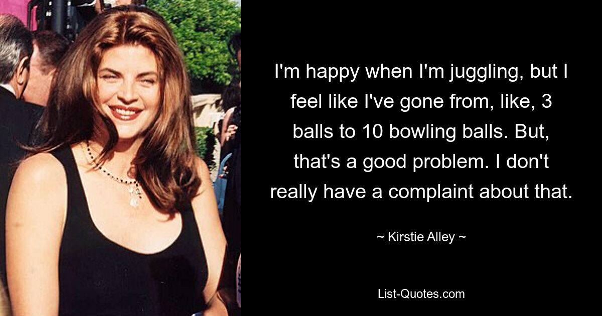 I'm happy when I'm juggling, but I feel like I've gone from, like, 3 balls to 10 bowling balls. But, that's a good problem. I don't really have a complaint about that. — © Kirstie Alley