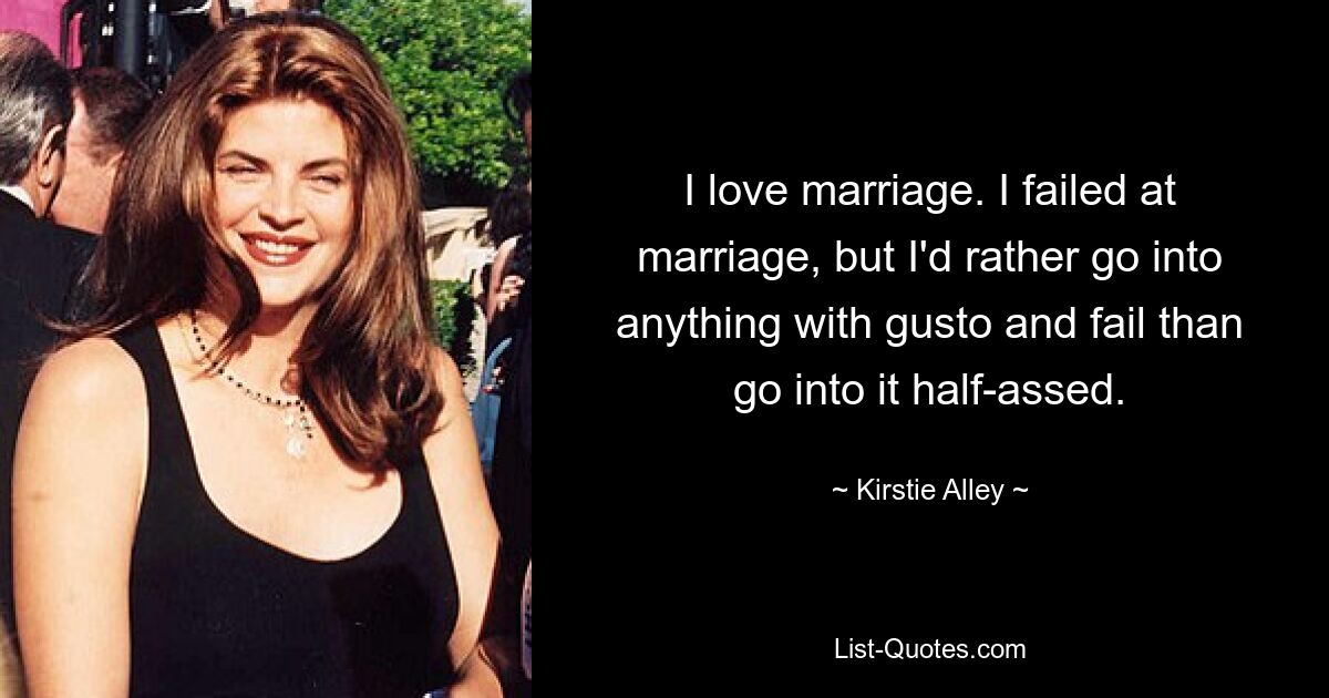 I love marriage. I failed at marriage, but I'd rather go into anything with gusto and fail than go into it half-assed. — © Kirstie Alley