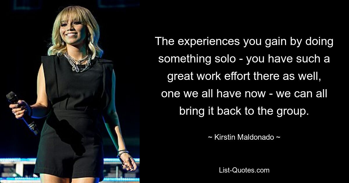 The experiences you gain by doing something solo - you have such a great work effort there as well, one we all have now - we can all bring it back to the group. — © Kirstin Maldonado