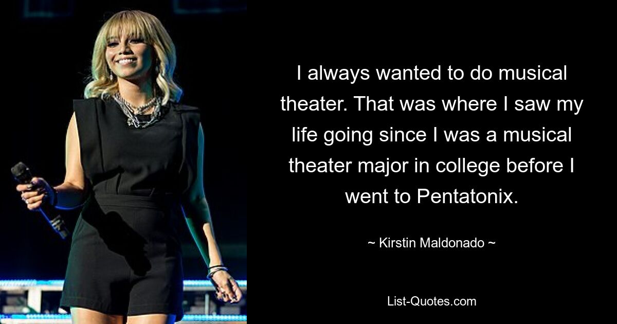 I always wanted to do musical theater. That was where I saw my life going since I was a musical theater major in college before I went to Pentatonix. — © Kirstin Maldonado