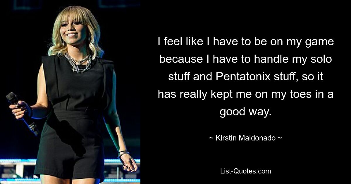 I feel like I have to be on my game because I have to handle my solo stuff and Pentatonix stuff, so it has really kept me on my toes in a good way. — © Kirstin Maldonado