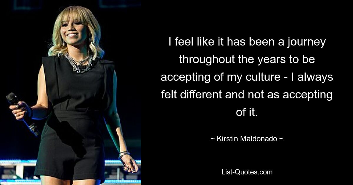 I feel like it has been a journey throughout the years to be accepting of my culture - I always felt different and not as accepting of it. — © Kirstin Maldonado