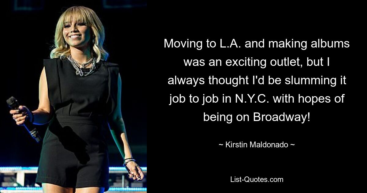 Moving to L.A. and making albums was an exciting outlet, but I always thought I'd be slumming it job to job in N.Y.C. with hopes of being on Broadway! — © Kirstin Maldonado