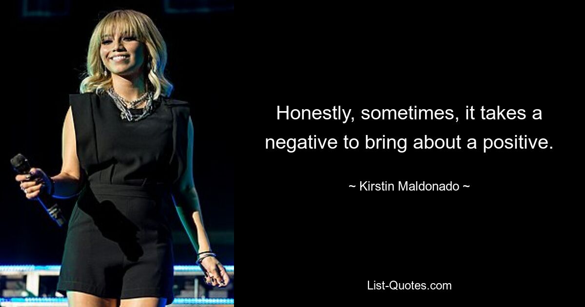 Honestly, sometimes, it takes a negative to bring about a positive. — © Kirstin Maldonado