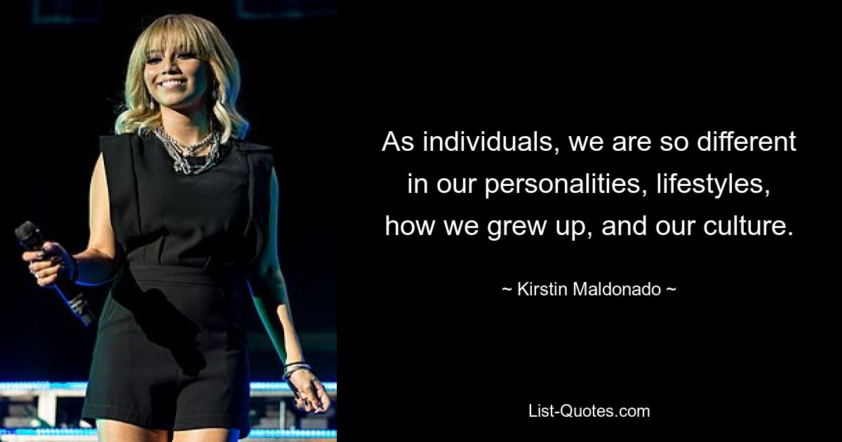 As individuals, we are so different in our personalities, lifestyles, how we grew up, and our culture. — © Kirstin Maldonado