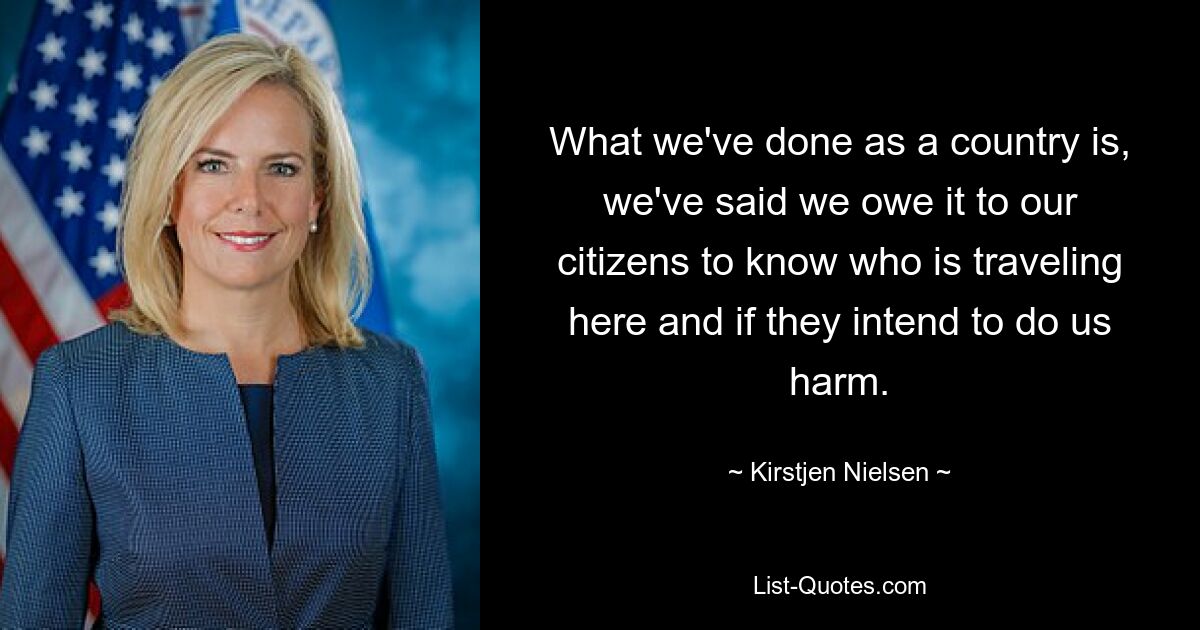 What we've done as a country is, we've said we owe it to our citizens to know who is traveling here and if they intend to do us harm. — © Kirstjen Nielsen