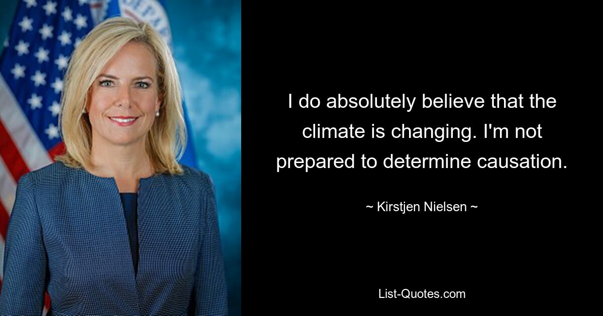 I do absolutely believe that the climate is changing. I'm not prepared to determine causation. — © Kirstjen Nielsen