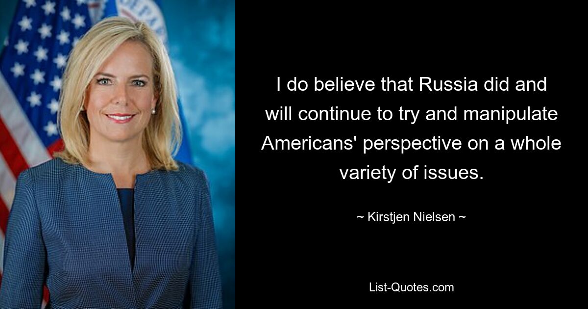 I do believe that Russia did and will continue to try and manipulate Americans' perspective on a whole variety of issues. — © Kirstjen Nielsen