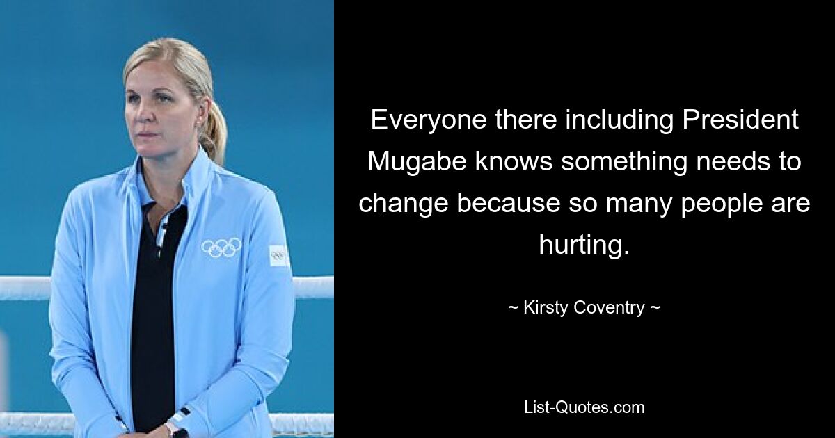 Everyone there including President Mugabe knows something needs to change because so many people are hurting. — © Kirsty Coventry