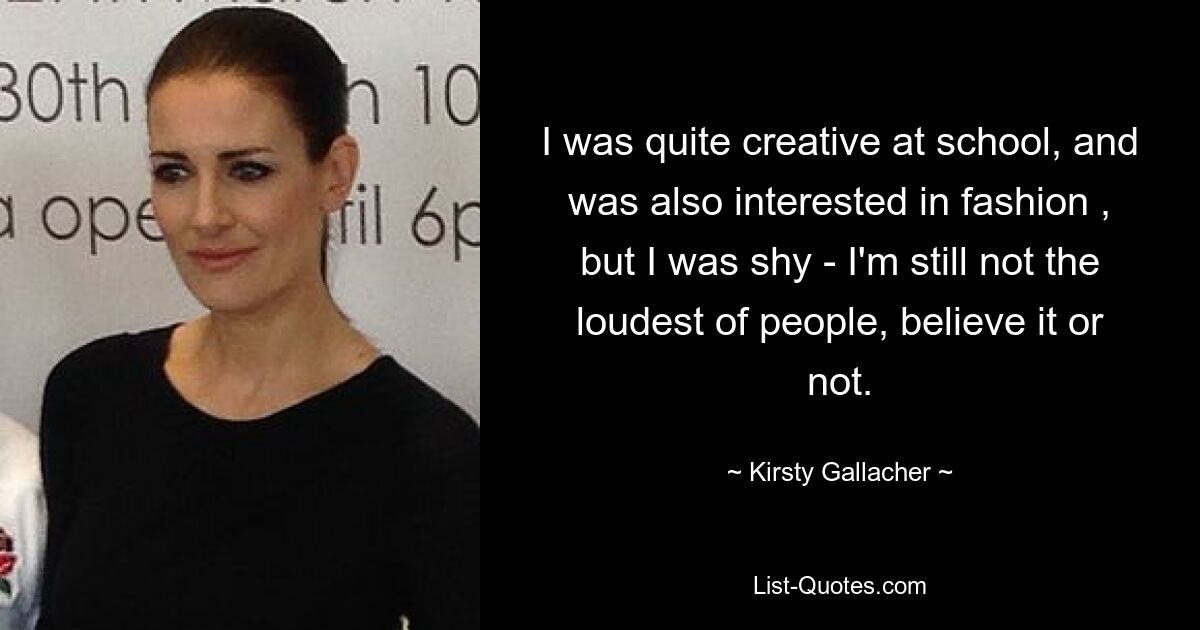 I was quite creative at school, and was also interested in fashion , but I was shy - I'm still not the loudest of people, believe it or not. — © Kirsty Gallacher