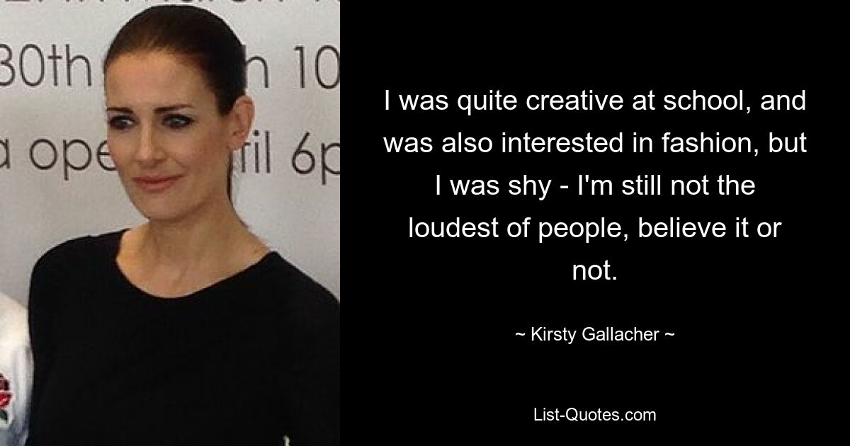 I was quite creative at school, and was also interested in fashion, but I was shy - I'm still not the loudest of people, believe it or not. — © Kirsty Gallacher