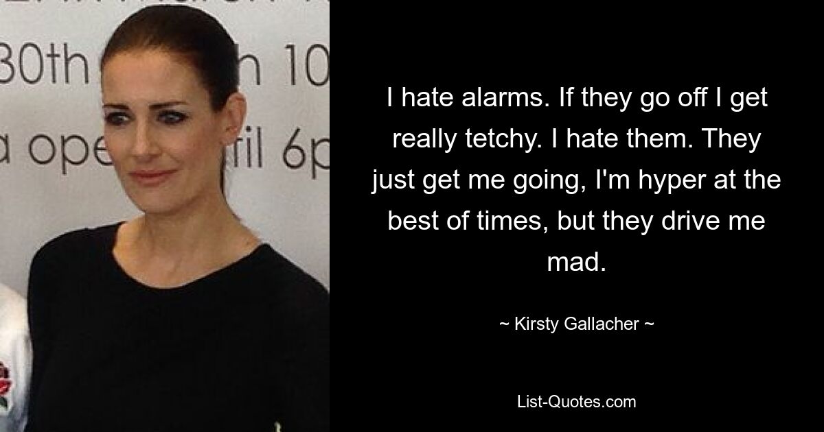 I hate alarms. If they go off I get really tetchy. I hate them. They just get me going, I'm hyper at the best of times, but they drive me mad. — © Kirsty Gallacher