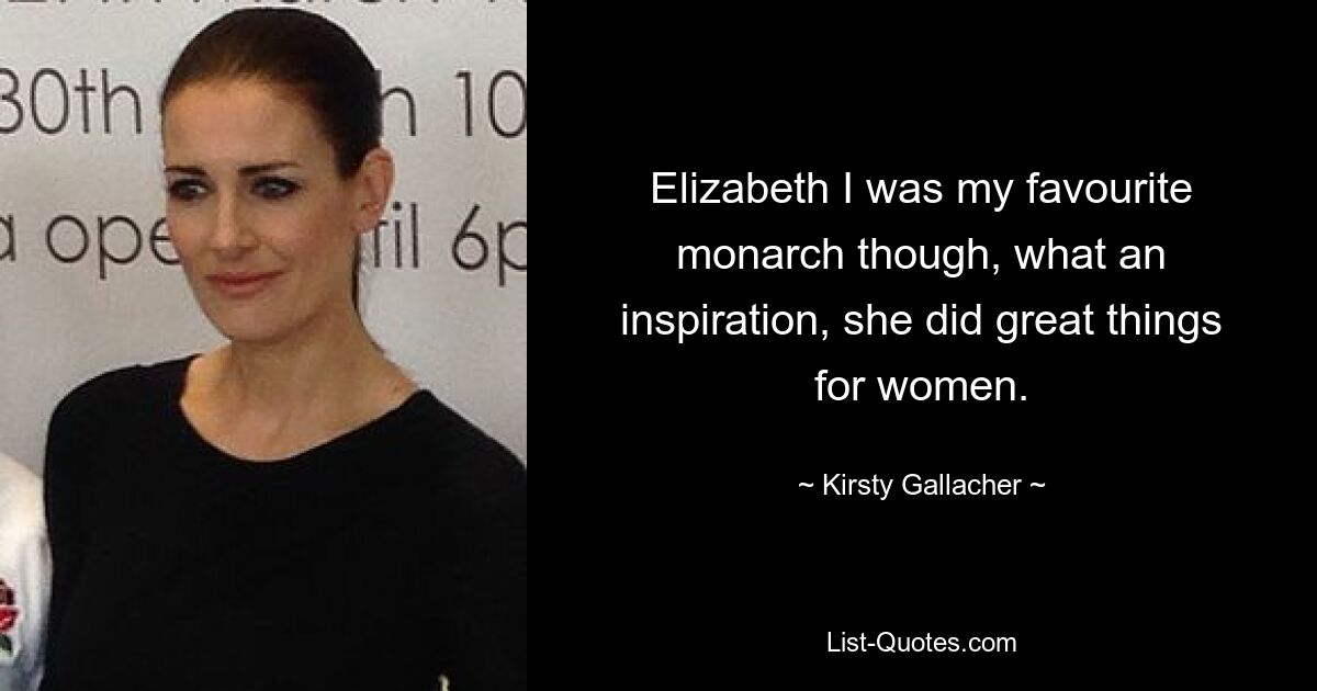 Elizabeth I was my favourite monarch though, what an inspiration, she did great things for women. — © Kirsty Gallacher