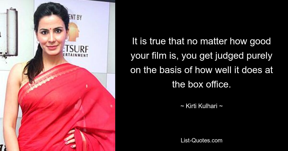 It is true that no matter how good your film is, you get judged purely on the basis of how well it does at the box office. — © Kirti Kulhari