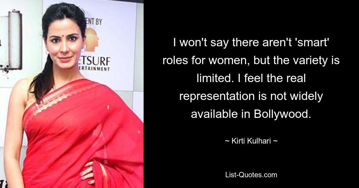 I won't say there aren't 'smart' roles for women, but the variety is limited. I feel the real representation is not widely available in Bollywood. — © Kirti Kulhari