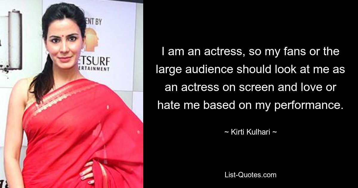 I am an actress, so my fans or the large audience should look at me as an actress on screen and love or hate me based on my performance. — © Kirti Kulhari