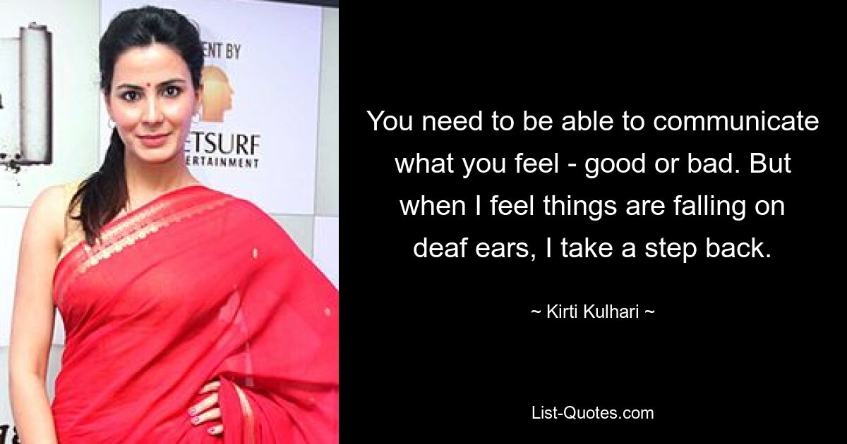 You need to be able to communicate what you feel - good or bad. But when I feel things are falling on deaf ears, I take a step back. — © Kirti Kulhari