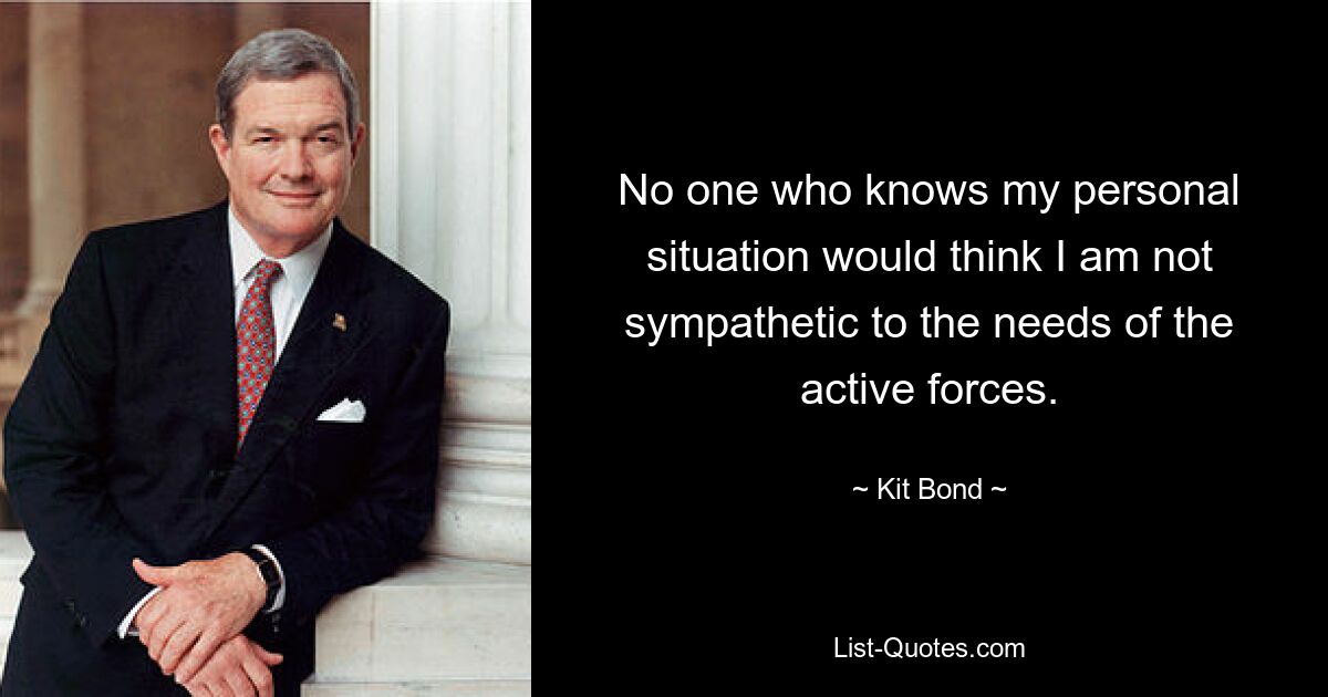 No one who knows my personal situation would think I am not sympathetic to the needs of the active forces. — © Kit Bond