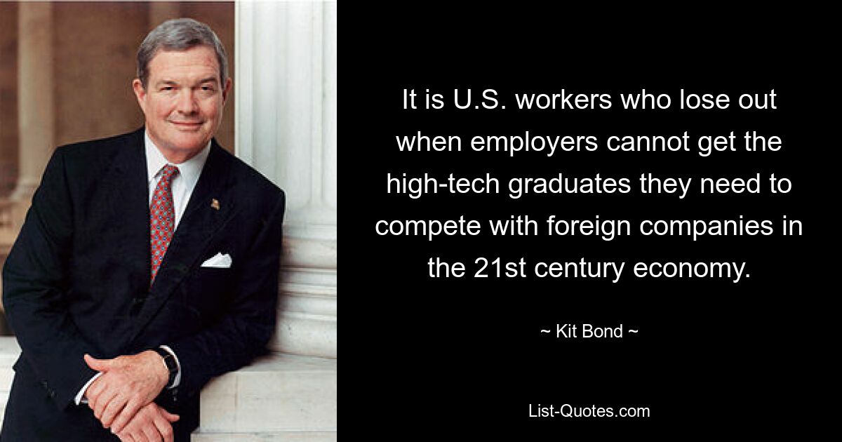 It is U.S. workers who lose out when employers cannot get the high-tech graduates they need to compete with foreign companies in the 21st century economy. — © Kit Bond