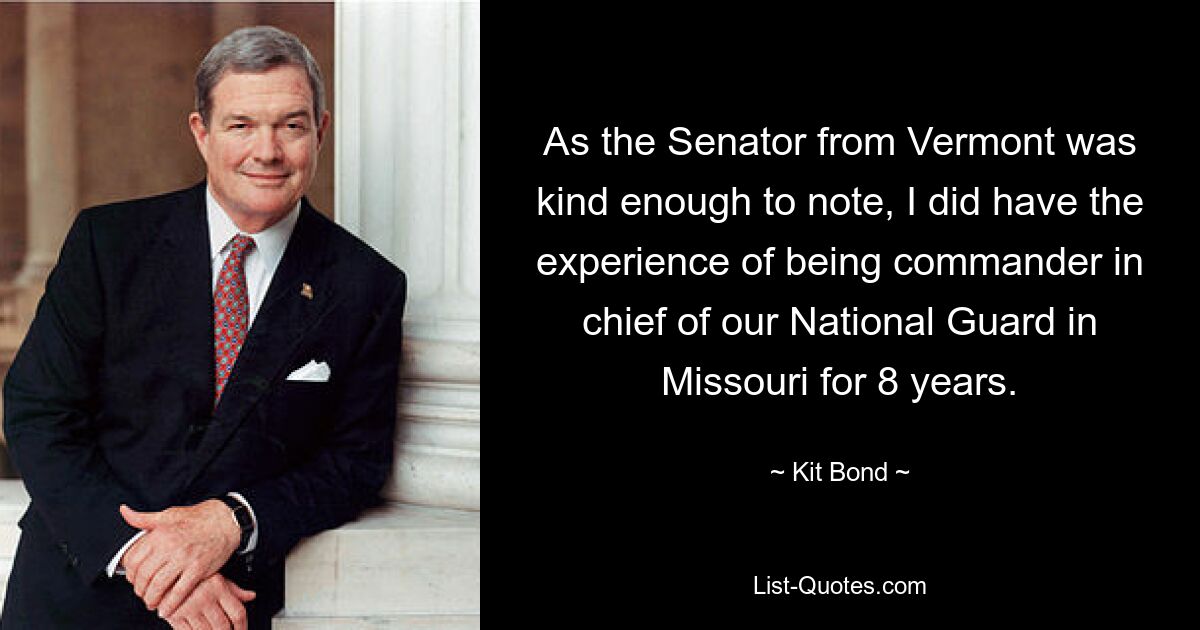 As the Senator from Vermont was kind enough to note, I did have the experience of being commander in chief of our National Guard in Missouri for 8 years. — © Kit Bond