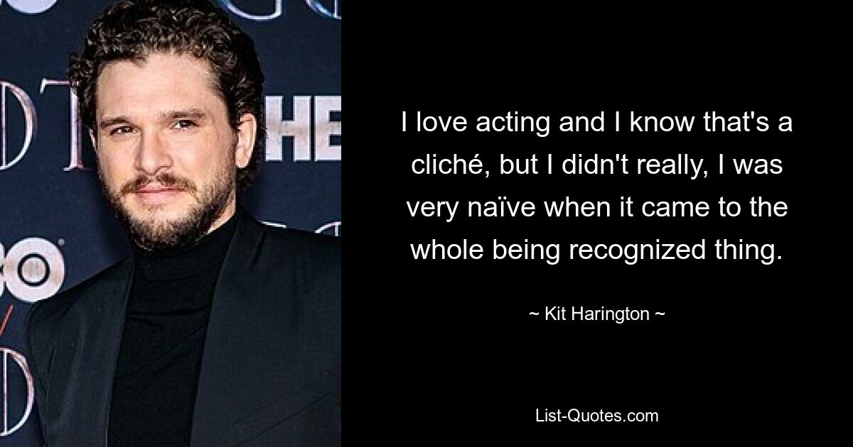 I love acting and I know that's a cliché, but I didn't really, I was very naïve when it came to the whole being recognized thing. — © Kit Harington