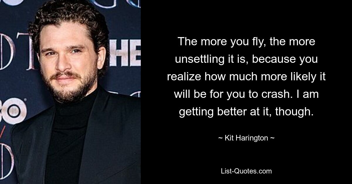 The more you fly, the more unsettling it is, because you realize how much more likely it will be for you to crash. I am getting better at it, though. — © Kit Harington