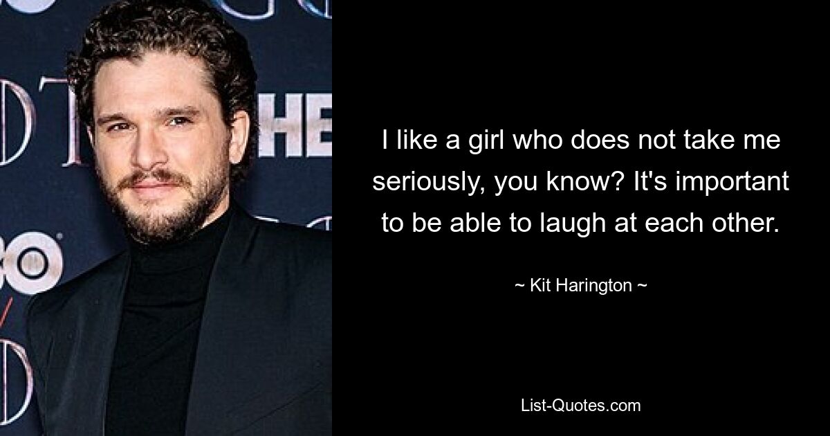 I like a girl who does not take me seriously, you know? It's important to be able to laugh at each other. — © Kit Harington