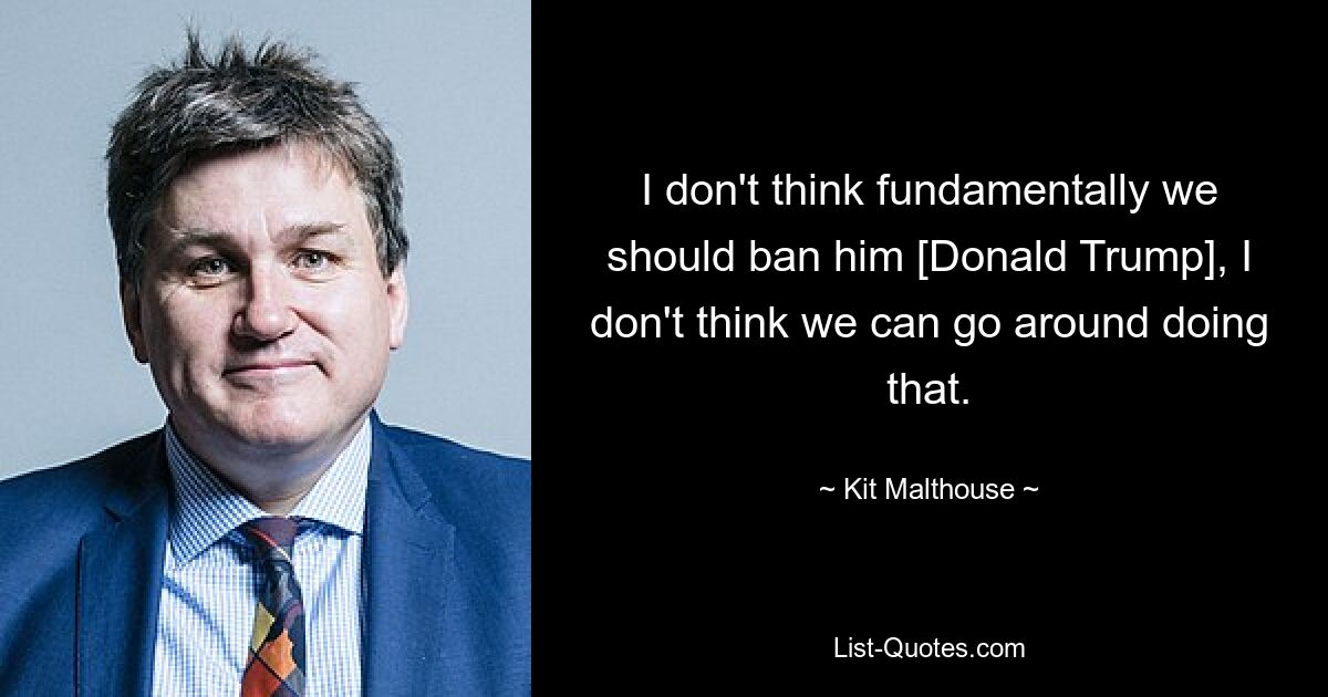 I don't think fundamentally we should ban him [Donald Trump], I don't think we can go around doing that. — © Kit Malthouse