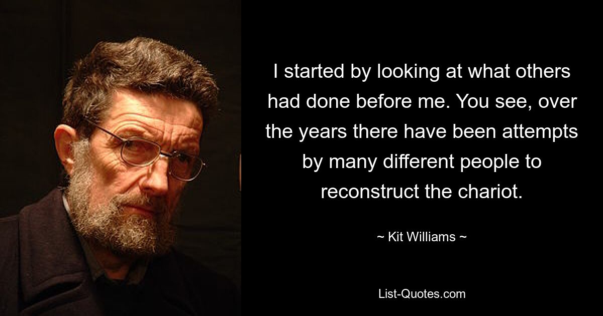 I started by looking at what others had done before me. You see, over the years there have been attempts by many different people to reconstruct the chariot. — © Kit Williams