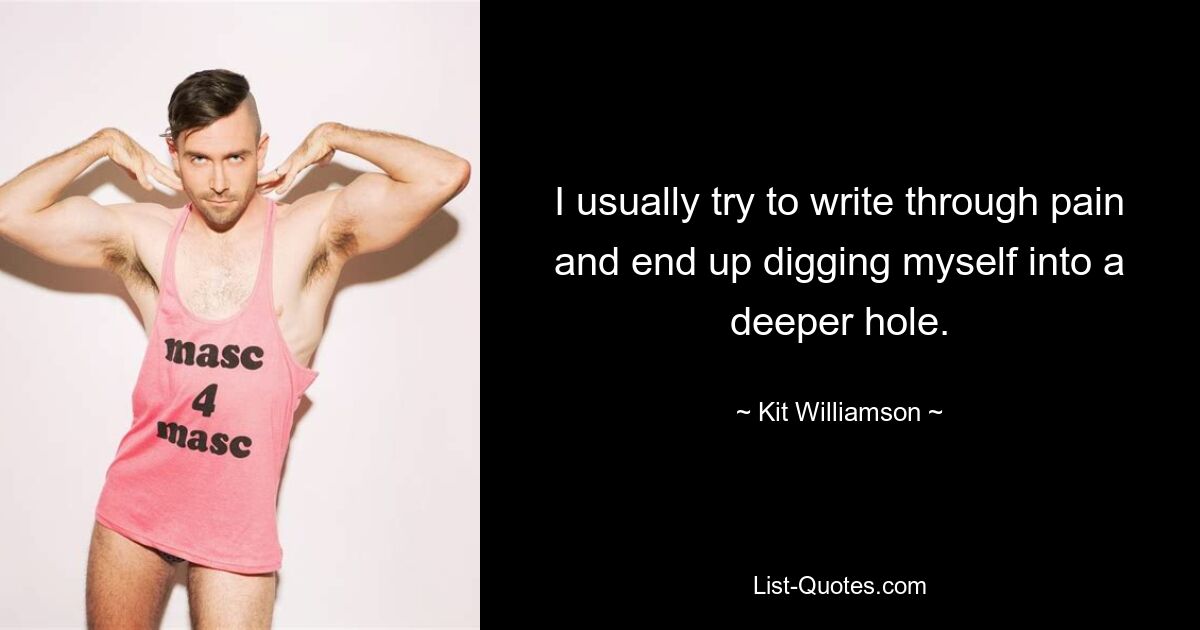 I usually try to write through pain and end up digging myself into a deeper hole. — © Kit Williamson