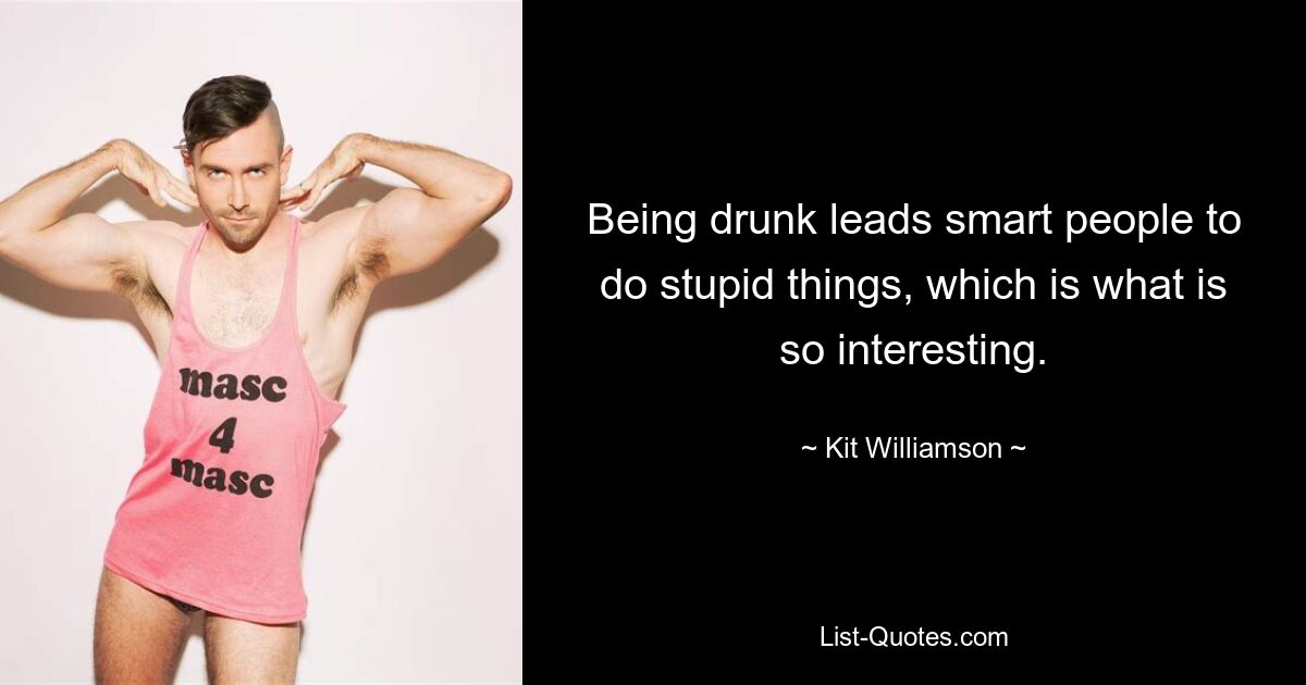 Being drunk leads smart people to do stupid things, which is what is so interesting. — © Kit Williamson