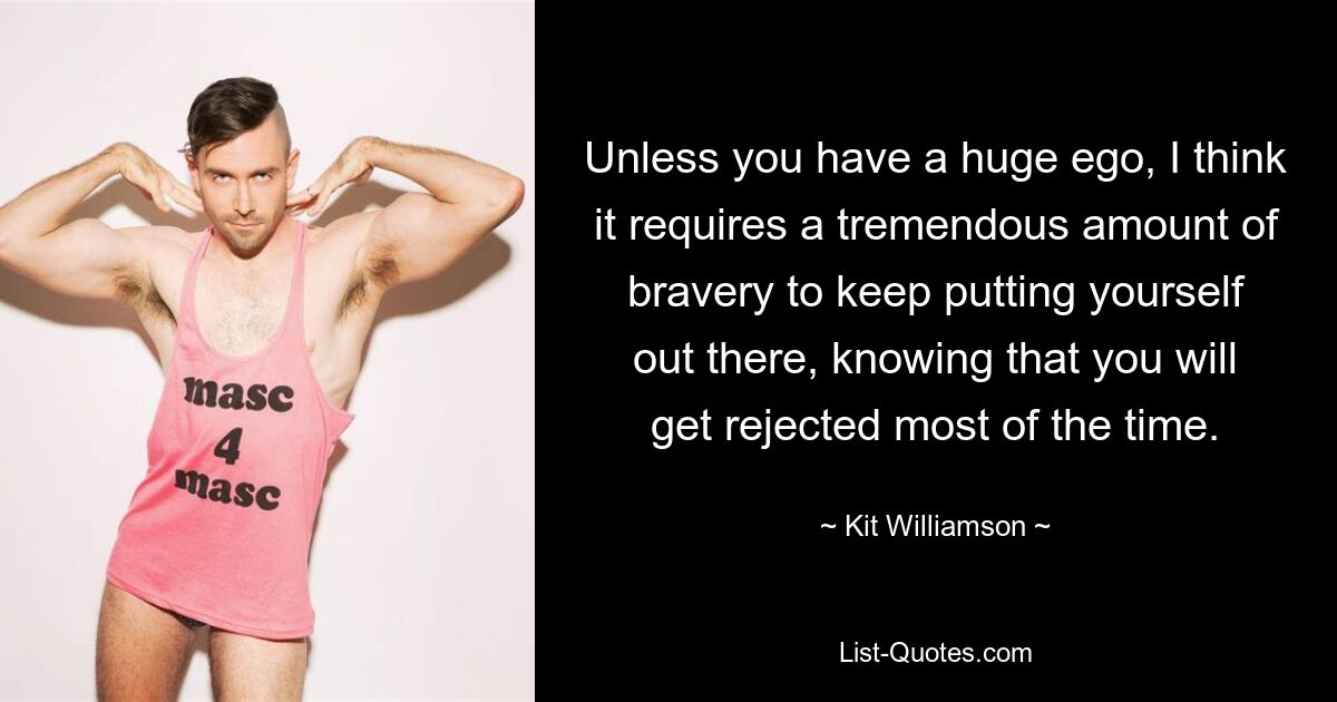 Unless you have a huge ego, I think it requires a tremendous amount of bravery to keep putting yourself out there, knowing that you will get rejected most of the time. — © Kit Williamson