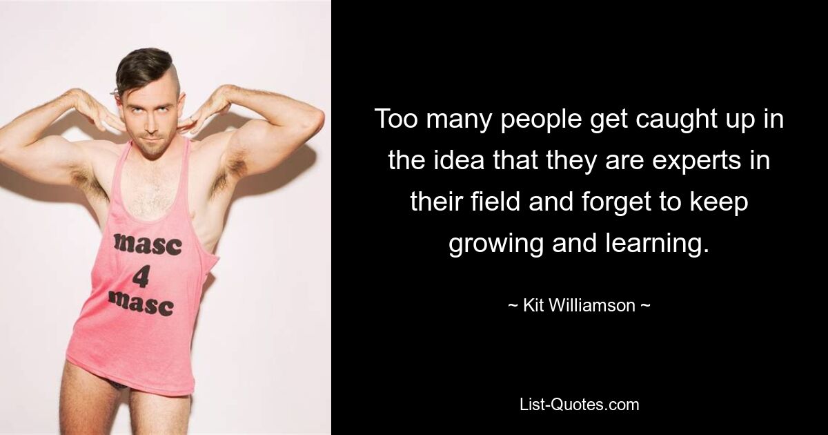 Too many people get caught up in the idea that they are experts in their field and forget to keep growing and learning. — © Kit Williamson