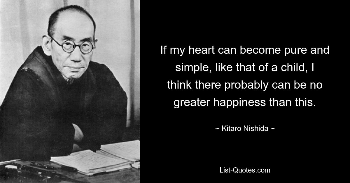 If my heart can become pure and simple, like that of a child, I think there probably can be no greater happiness than this. — © Kitaro Nishida