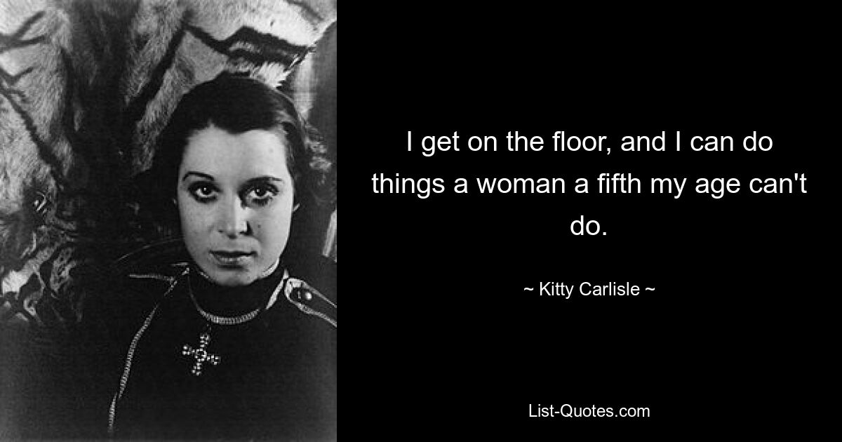 I get on the floor, and I can do things a woman a fifth my age can't do. — © Kitty Carlisle