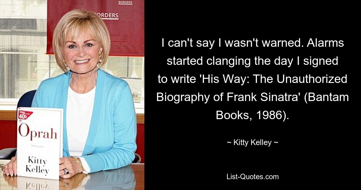 I can't say I wasn't warned. Alarms started clanging the day I signed to write 'His Way: The Unauthorized Biography of Frank Sinatra' (Bantam Books, 1986). — © Kitty Kelley