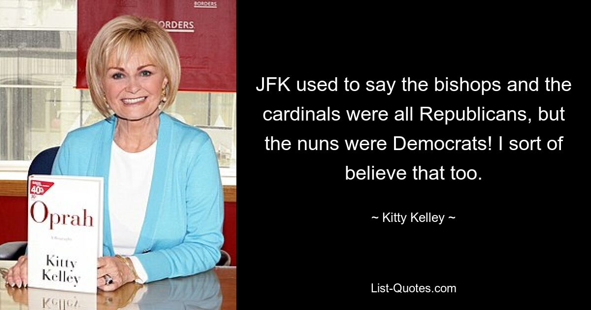 JFK used to say the bishops and the cardinals were all Republicans, but the nuns were Democrats! I sort of believe that too. — © Kitty Kelley